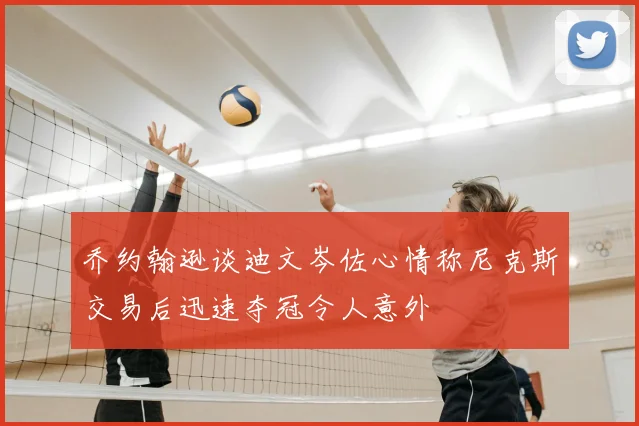乔约翰逊谈迪文岑佐心情称尼克斯交易后迅速夺冠令人意外