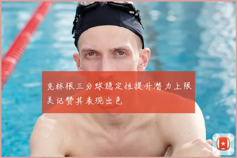 克林根三分球稳定性提升潜力上限美记赞其表现出色