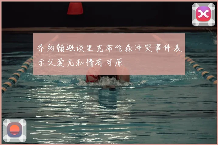 乔约翰逊谈里克布伦森冲突事件表示父爱无私情有可原
