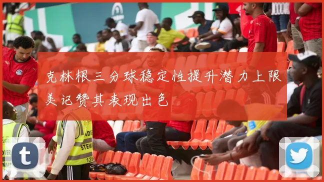 克林根三分球稳定性提升潜力上限美记赞其表现出色