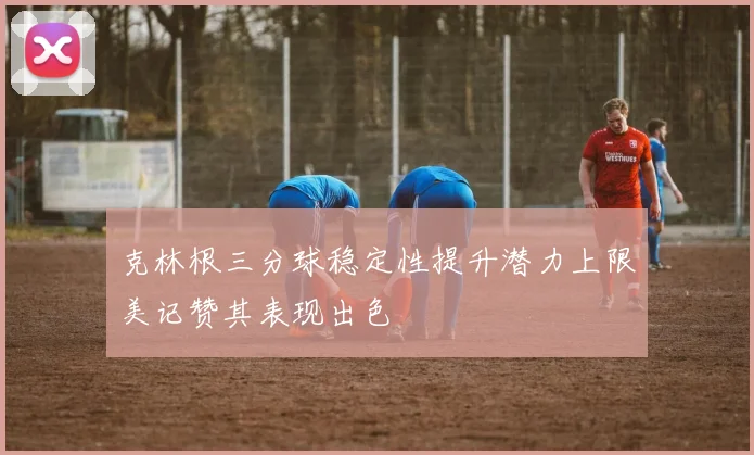 克林根三分球稳定性提升潜力上限美记赞其表现出色