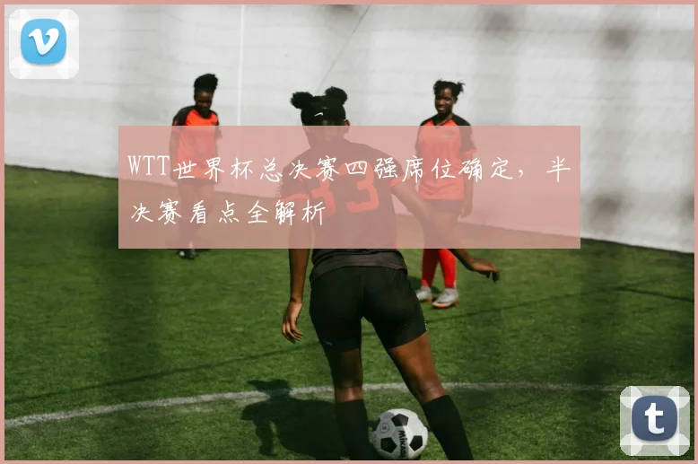 WTT世界杯总决赛四强席位确定，半决赛看点全解析