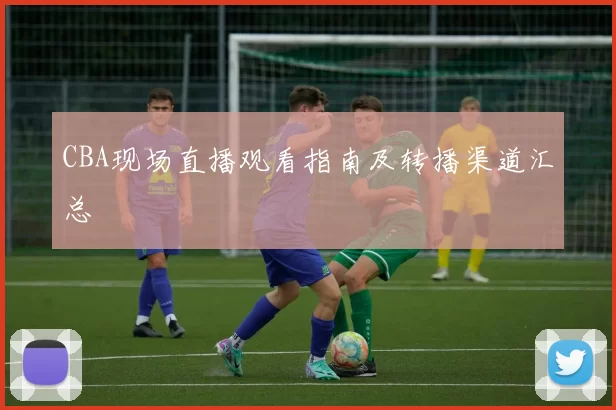 CBA现场直播观看指南及转播渠道汇总