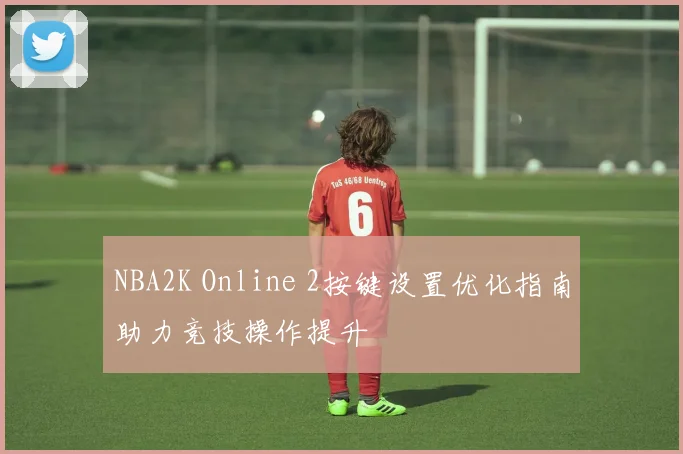 NBA2K Online 2按键设置优化指南助力竞技操作提升