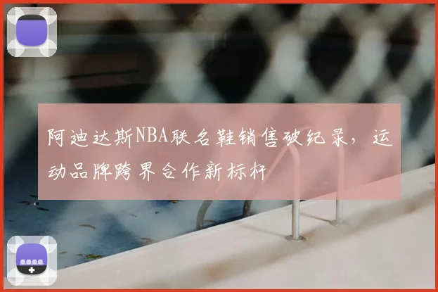 阿迪达斯NBA联名鞋销售破纪录，运动品牌跨界合作新标杆