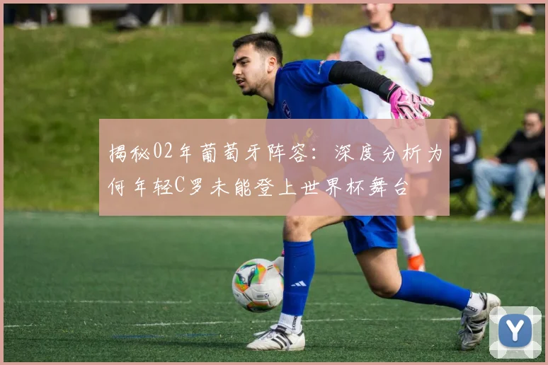 揭秘02年葡萄牙阵容：深度分析为何年轻C罗未能登上世界杯舞台