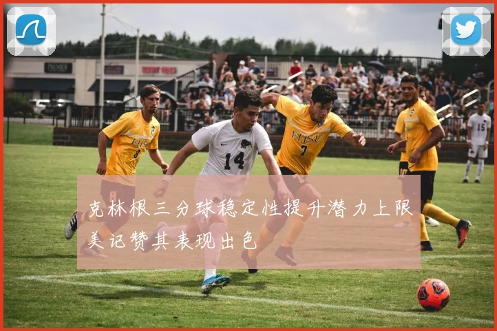克林根三分球稳定性提升潜力上限美记赞其表现出色