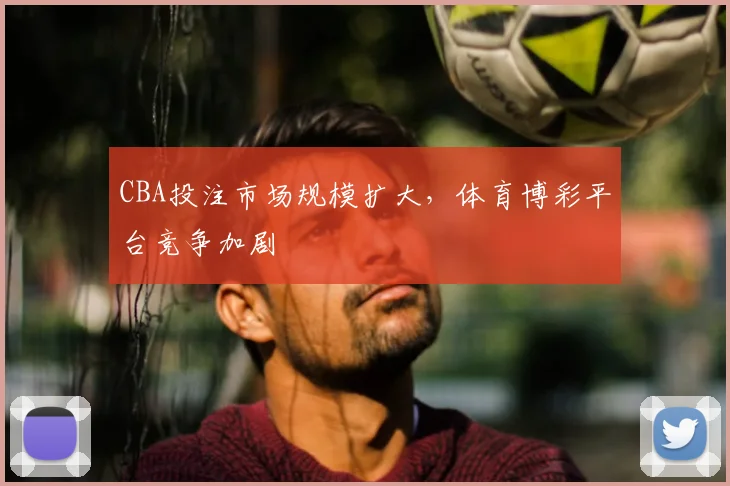 CBA投注市场规模扩大,体育博彩平台竞争加剧