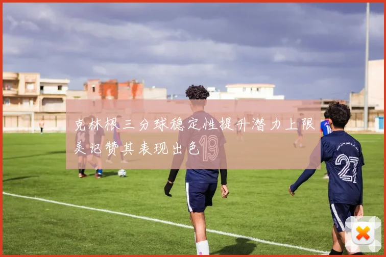克林根三分球稳定性提升潜力上限美记赞其表现出色