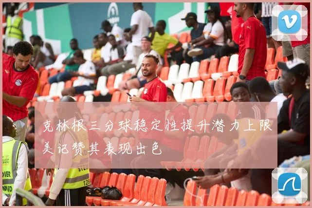 克林根三分球稳定性提升潜力上限美记赞其表现出色