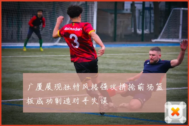 广厦展现独特风格强攻拼抢前场篮板成功制造对手失误