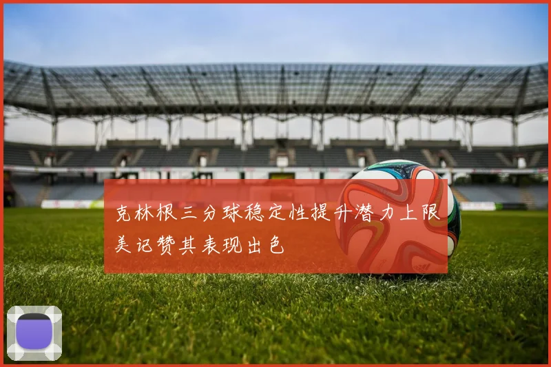 克林根三分球稳定性提升潜力上限美记赞其表现出色