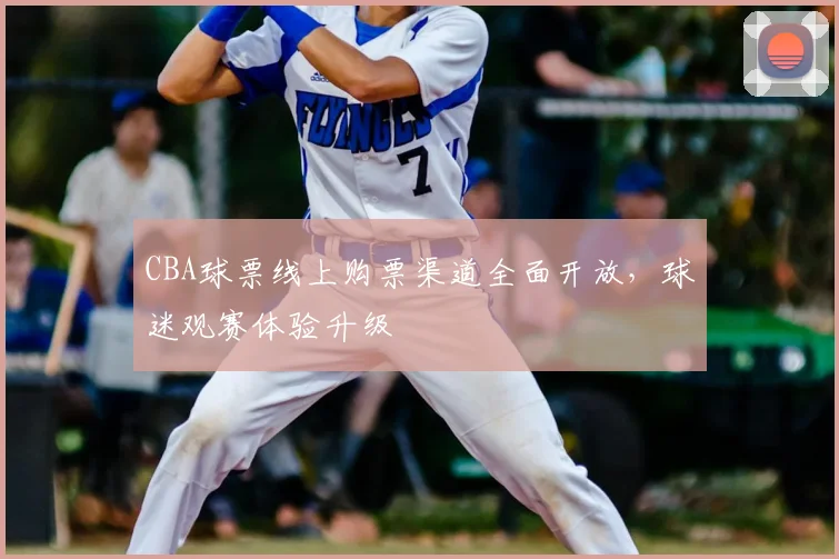 CBA球票线上购票渠道全面开放，球迷观赛体验升级