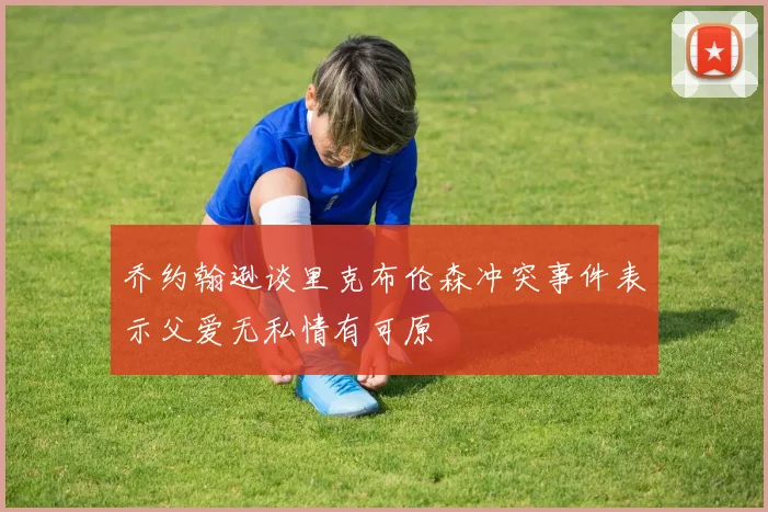 乔约翰逊谈里克布伦森冲突事件表示父爱无私情有可原