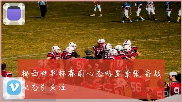 梅西世界杯赛前心态略显紧张 备战状态引关注