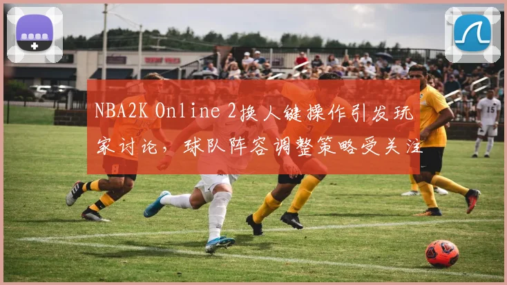 NBA2K Online 2换人键操作引发玩家讨论，球队阵容调整策略受关注